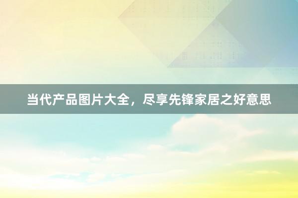 当代产品图片大全，尽享先锋家居之好意思