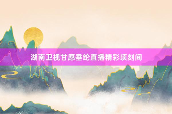 湖南卫视甘愿垂纶直播精彩顷刻间